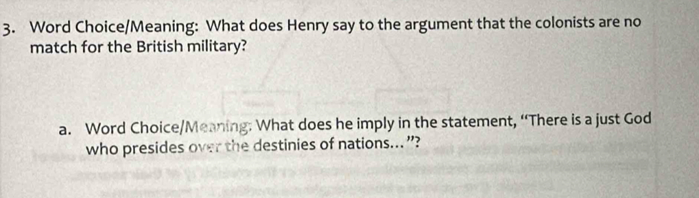 Word Choice/Meaning: What does Henry say to the argument that the colonists are no 
match for the British military? 
a. Word Choice/Meaning: What does he imply in the statement, “There is a just God 
who presides over the destinies of nations... ”?