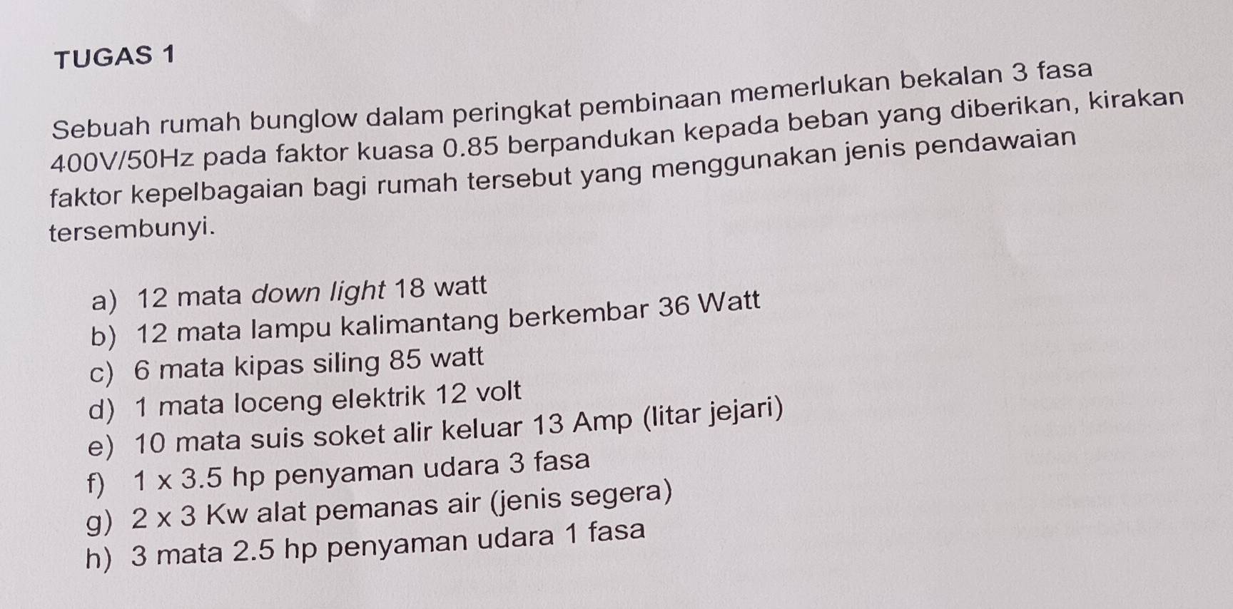 TUGAS 1
Sebuah rumah bunglow dalam peringkat pembinaan memerlukan bekalan 3 fasa
400V/50Hz pada faktor kuasa 0.85 berpandukan kepada beban yang diberikan, kirakan
faktor kepelbagaian bagi rumah tersebut yang menggunakan jenis pendawaian
tersembunyi.
a) 12 mata down light 18 watt
b) 12 mata lampu kalimantang berkembar 36 Watt
c) 6 mata kipas siling 85 watt
d) 1 mata loceng elektrik 12 volt
e) 10 mata suis soket alir keluar 13 Amp (litar jejari)
f) 1* 3.5hp penyaman udara 3 fasa
g) 2* 3 Kw alat pemanas air (jenis segera)
h) 3 mata 2.5 hp penyaman udara 1 fasa