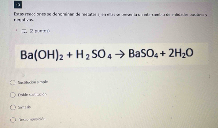 Estas reacciones se denominan de metátesis, en ellas se presenta un intercambio de entidades positivas y
negativas.
(2 puntos)
Ba(OH)_2+H_2SO_4to BaSO_4+2H_2O
Sustitución simple
Doble sustitución
Síntesis
Descomposición