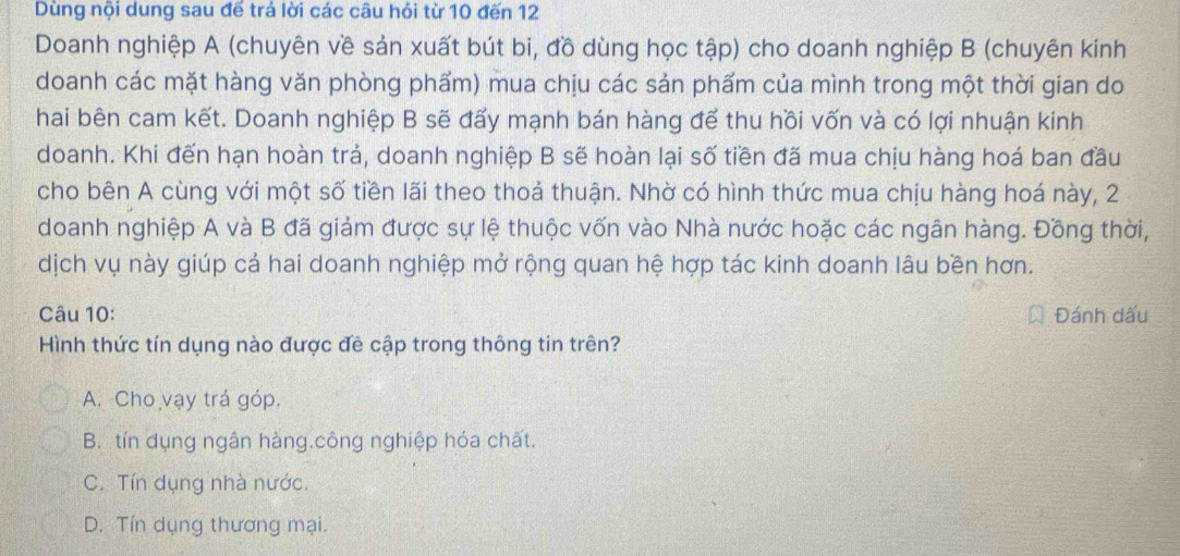 Dùng nội dung sau đế trả lời các câu hỏi từ 10 đến 12
Doanh nghiệp A (chuyên về sản xuất bút bi, đồ dùng học tập) cho doanh nghiệp B (chuyên kinh
doanh các mặt hàng văn phòng phẩm) mua chịu các sản phẩm của mình trong một thời gian do
hai bên cam kết. Doanh nghiệp B sẽ đấy mạnh bán hàng để thu hồi vốn và có lợi nhuận kinh
doanh. Khi đến hạn hoàn trả, doanh nghiệp B sẽ hoàn lại số tiền đã mua chịu hàng hoá ban đầu
cho bên A cùng với một số tiền lãi theo thoả thuận. Nhờ có hình thức mua chịu hàng hoá này, 2
doanh nghiệp A và B đã giảm được sự lệ thuộc vốn vào Nhà nước hoặc các ngân hàng. Đồng thời,
dịch vụ này giúp cả hai doanh nghiệp mở rộng quan hệ hợp tác kinh doanh lâu bền hơn.
Câu 10: Đánh dấu
Hình thức tín dụng nào được đề cập trong thông tin trên?
A. Cho vạy trá góp.
B. tín dụng ngân hàng.công nghiệp hóa chất.
C. Tín dụng nhà nước.
D. Tín dụng thương mại.