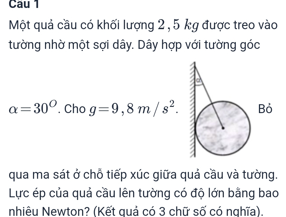 Cau 1 
Một quả cầu có khối lượng 2 , 5 kg được treo vào 
tường nhờ một sợi dây. Dây hợp với tường góc
alpha =30°. Cho g=9,8m/s^2. 
ỏ 
qua ma sát ở chỗ tiếp xúc giữa quả cầu và tường. 
Lực ép của quả cầu lên tường có độ lớn bằng bao 
nhiêu Newton? (Kết quả có 3 chữ số có nghĩa).