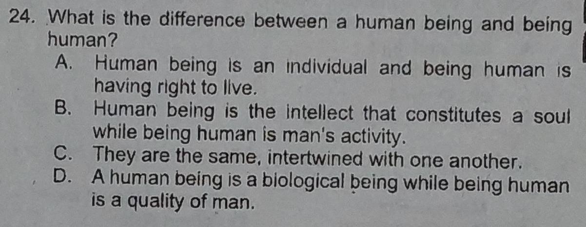 What is the difference between a human being and being
human?
A. Human being is an individual and being human is
having right to live.
B. Human being is the intellect that constitutes a soul
while being human is man's activity.
C. They are the same, intertwined with one another.
D. A human being is a biological being while being human
is a quality of man.