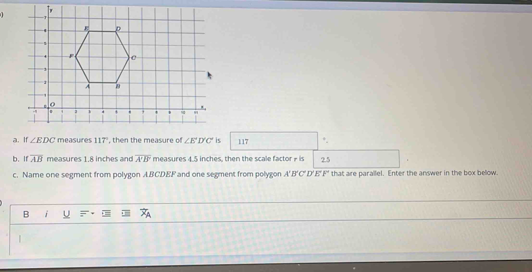 hen the mefis 117 °.
b. If overline AB measures 1.8 inches and overline A'B' measures 4.5 inches, then the scale factor f is 2.5
c. Name one segment from polygon ABCDEF and one segment from polygon A'B'C'D'E'F' that are parallel. Enter the answer in the box below.
B i U