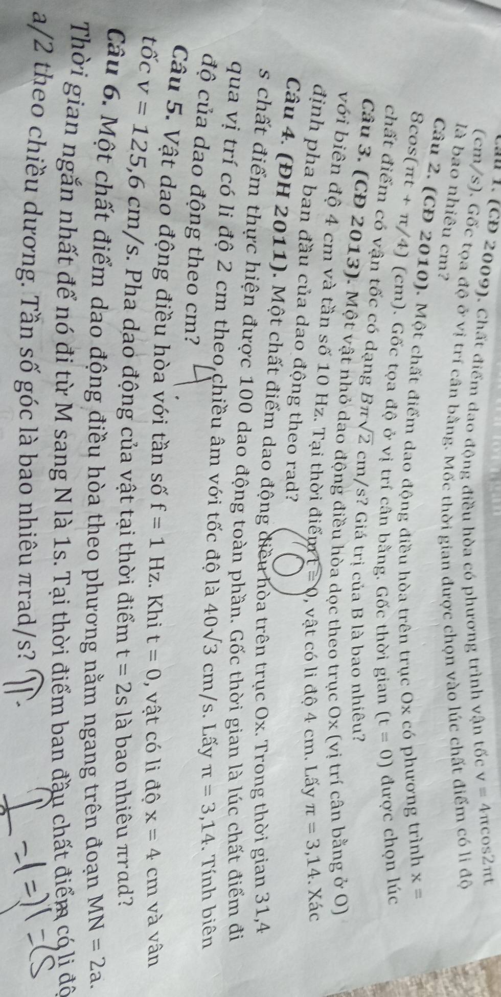 a u  . ( CD 2009). Chất điểm dao động điều hòa có phương trình vận tốc
v=4π cos 2 π
(cm/s). Gốc tọa độ ở vị trí cân bằng. Mốc thời gian được chọn vào lúc chất điểm có li độ
là bao nhiêu cm?
Câu 2. (CĐ 2010). Một chất điểm dao động điều hòa trên trục Ox có phương trình x=
8cos(πt + π/4) (cm). Gốc tọa độ ở vị trí cân bằng. Gốc thời gian (t=0) được chọn lúc
chất điểm có vận tốc có dạng Bπ sqrt(2)cm/s 3?  Giá trị của B là bao nhiêu?
Câu 3. (CĐ 2013). Một vật nhỏ dao động điều hòa dọc theo trục Ox (vị trí cân bằng ở O)
với biên độ 4 cm và tần số 10 Hz. Tại thời điểm 1 ≌ 0 0, vật có li độ 4 cm. Lấy
π =3,14. Xác
định pha ban đầu của dao động theo rad?
Câu 4. (ĐH 2011). Một chất điểm dao động điều hòa trên trục Ox. Trong thời gian 31,4
s chất điểm thực hiện được 100 dao động toàn phần. Gốc thời gian là lúc chất điểm đi
qua vị trí có li độ 2 cm theo chiều âm với tốc độ là 40sqrt(3)cm/s. Lấy π =3,14. Tính biên
độ của dao động theo cm?
Câu 5. Vật dao động điều hòa với tần số f=1Hz. Khi t=0 , vật có li độ x=4cm và vân
tốc v=125,6cm/s s. Pha dạo động của vật tại thời điểm t=2sla bao nhiêu πrad?
Câu 6. Một chất điểm dao động điều hòa theo phương nằm ngang trên đoạn MN=2a.
Thời gian ngắn nhất để nó đi từ M sang N là 1s. Tại thời điểm ban đầu chất điểm có lị độ
a/2 theo chiều dương. Tần số góc là bao nhiêu πrad/s?