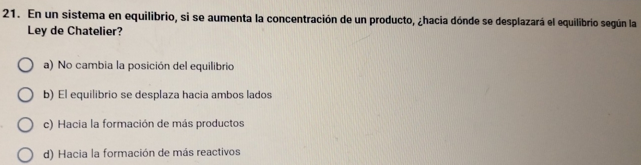 En un sistema en equilibrio, si se aumenta la concentración de un producto, ¿hacia dónde se desplazará el equilibrio según la
Ley de Chatelier?
a) No cambia la posición del equilibrio
b) El equilibrio se desplaza hacia ambos lados
c) Hacia la formación de más productos
d) Hacia la formación de más reactivos