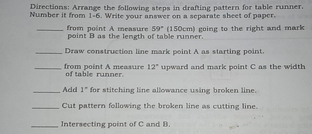 Directions: Arrange the following steps in drafting pattern for table runner. 
Number it from 1-6. Write your answer on a separate sheet of paper. 
_from point A measure 59'' (150cm) going to the right and mark 
point B as the length of table runner. 
_Draw construction line mark point A as starting point. 
_from point A measure 12'' upward and mark point C as the width 
of table runner. 
_Add 1'' for stitching line allowance using broken line. 
_Cut pattern following the broken line as cutting line. 
_Intersecting point of C and B.