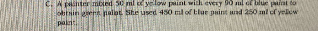 A painter mixed 50 ml of yellow paint with every 90 ml of blue paint to 
obtain green paint. She used 450 ml of blue paint and 250 ml of yellow 
paint.