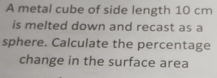 A metal cube of side length 10 cm
is melted down and recast as a 
sphere. Calculate the percentage 
change in the surface area