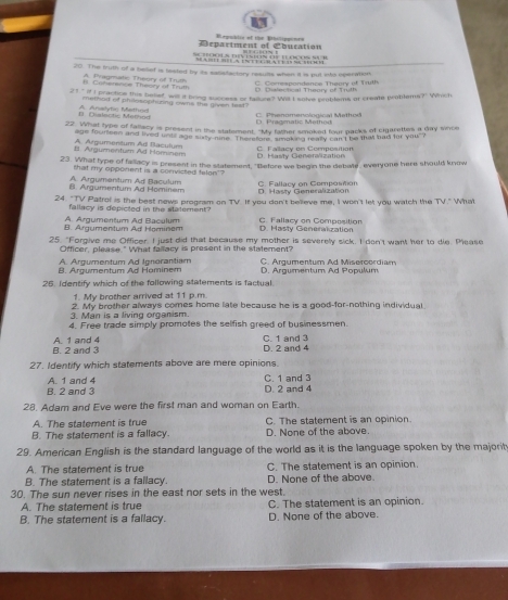 Department of Cbucation Repoblic of the Bhilipponrs
       
20. The truth of a belief is feeted by its satistactory results when it is pul into eperation
esp o n   en c e  T h e a r   o f T
1. Caterence Theory of Truth A. Pragmatic Theury of Truth Csi ec tcal Theor of  Trdl
21" if I practice this belef, will at bring success or faiture? Wi I solve problems or create prottems?" Which
method of philosophuzing owns the given test .
Dialectie Mern d A Anahte Mathed D. Pragmatic Memod C  Phenomenclodical Method
22. What type of fallacy is present in the statement. "My father smoked four packs of cigarettes a day since
age fourteen and lived until age sisty rine. Thereflorl, smaking really can I be that bad for you
C. Fallacy on Composition
B. Argurnentum Ad Hominem A. Argumentum Ad Baculum D. Hasty Generalization
23. What type of fallacy is present in the statement, "Before we begin the debale, everyone here should know
hat my opponent is a convicted falon'?
8. Argumentum Ad Hominem A. Argumentum Ad Baculum D. Hasty Generalization C. Fallacy on Compostion
24. "TV Patrof is the best news program on TV If you don't believe me, I won't let you watch the TV." What
fallacy is depicted in the statement?
B. Argumentum Ad Heminem A. Argumentum Ad Baculum C. Fallacy on Composition D. Hasty Generalization
25. "Forgive me Officer. I just did that because my mother is severely sick. I den't want her to die. Please
Officer, please." What fallacy is present in the statement?
B. Argumentum Ad Hominem A. Argumentum Ad Ignorantiam D. Argumentum Ad Populum C. Argumentum Ad Misercordiam
26. Identify which of the following statements is factual
1. My brother arrived at 11 p.m.
3. Man is a living organism. 2. My brother always comes home late because he is a good-for-nothing individual
4. Free trade simply promotes the selfish greed of businessmen.
B. 2 and 3 A 1 and 4 D. 2 and 4 C. 1 and 3
27. Identify which statements above are mere opinions.
B. 2 and 3 A. 1 and 4 C. 1 and 3 D. 2 and 4
28. Adam and Eve were the first man and woman on Earth.
A. The statement is true C. The statement is an opinion.
B. The statement is a fallacy. D. None of the above.
29. American English is the standard language of the world as it is the language spoken by the majorit
A. The statement is true C. The statement is an opinion
B. The statement is a fallacy. D. None of the above.
30. The sun never rises in the east nor sets in the west.
A. The statement is true C. The statement is an opinion.
B. The statement is a fallacy. D. None of the above.