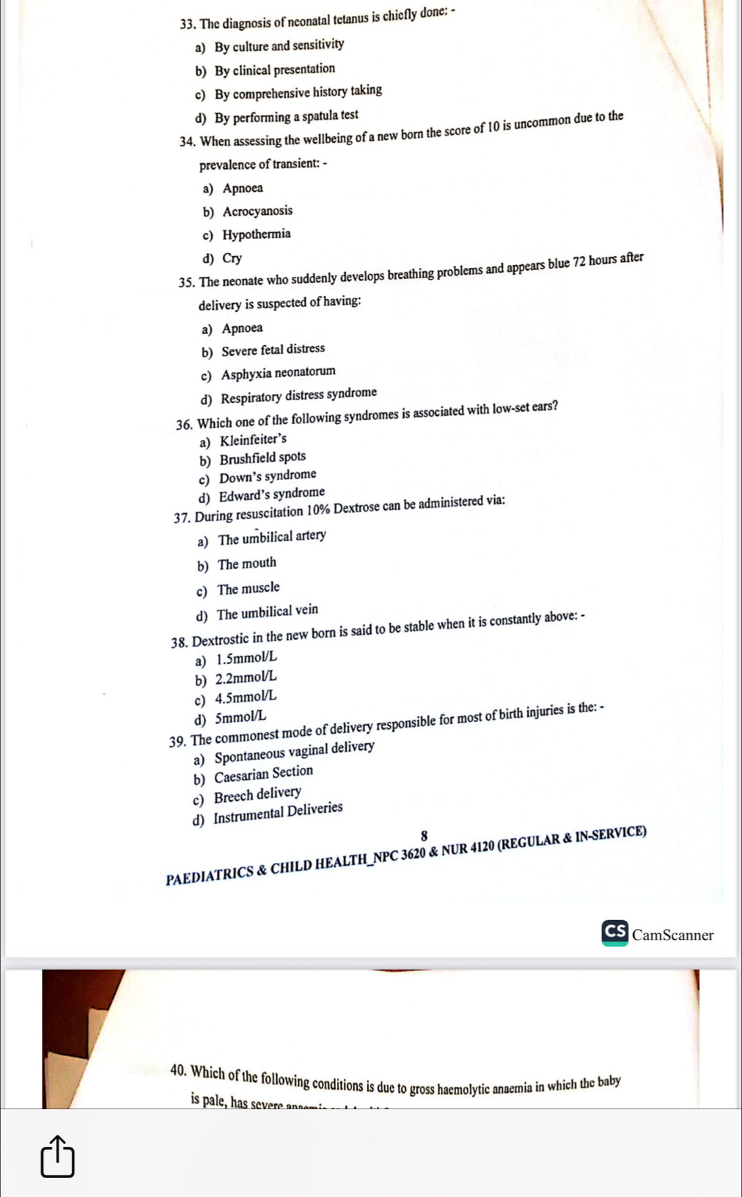 The diagnosis of neonatal tetanus is chiefly done: -
a) By culture and sensitivity
b) By clinical presentation
c) By comprehensive history taking
d) By performing a spatula test
34. When assessing the wellbeing of a new born the score of 10 is uncommon due to the
prevalence of transient: -
a) Apnoea
b) Acrocyanosis
c) Hypothermia
d) Cry
35. The neonate who suddenly develops breathing problems and appears blue 72 hours after
delivery is suspected of having:
a) Apnoea
b) Severe fetal distress
c) Asphyxia neonatorum
d) Respiratory distress syndrome
36. Which one of the following syndromes is associated with low-set ears?
a) Kleinfeiter’s
b) Brushfield spots
c) Down’s syndrome
d) Edward’s syndrome
37. During resuscitation 10% Dextrose can be administered via:
a) The umbilical artery
b) The mouth
c) The muscle
d) The umbilical vein
38. Dextrostic in the new born is said to be stable when it is constantly above: -
a) 1.5mmol/L
b) 2.2mmol/L
c) 4.5mmol/L
d) 5mmol/L
39. The commonest mode of delivery responsible for most of birth injuries is the: -
a) Spontaneous vaginal delivery
b) Caesarian Section
c) Breech delivery
d) Instrumental Deliveries
8
PAEDIATRICS & CHILD HEALTH_NPC 3620 & NUR 4120 (REGULAR & IN-SERVICE)
CamScanner
40. Which of the following conditions is due to gross haemolytic anaemia in which the baby
is pale, has severe ansmis