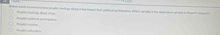 point
Shawn wants to examine how people's feelings about crime impact their political participation. Which variable is the dependent variable in Shawn's research?
People's feelings about crime
People's political participation
People's income
People's education