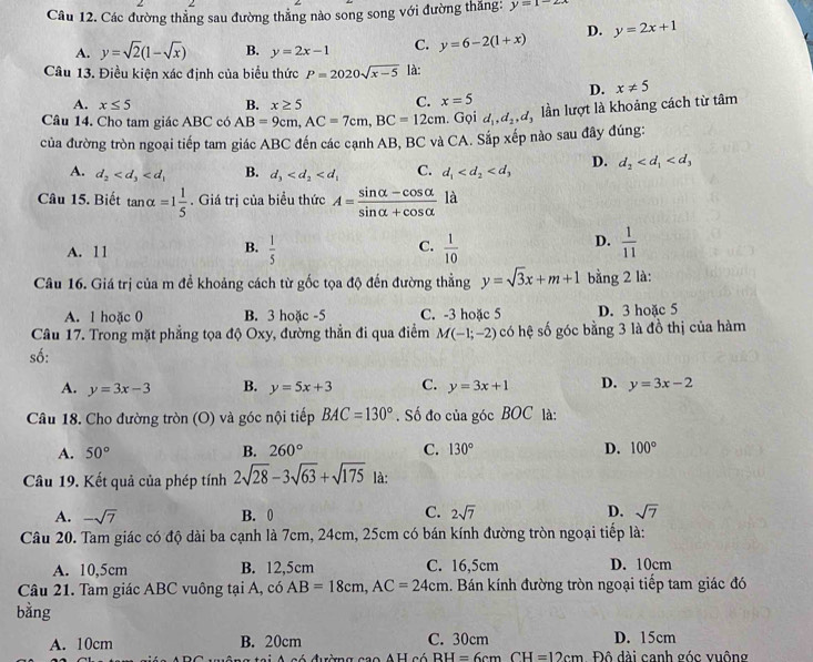 Các đường thẳng sau đường thẳng nào song song với đường thắng: y=1-2x
A. y=sqrt(2)(1-sqrt(x)) B. y=2x-1 C. y=6-2(1+x) D. y=2x+1
Câu 13. Điều kiện xác định của biểu thức P=2020sqrt(x-5) là:
D. x!= 5
A. x≤ 5 B. x≥ 5 C. x=5
Câu 14. Cho tam giác ABC có AB=9cm,AC=7cm,BC=12cm. Gọi d_1,d_2,d lần lượt là khoảng cách từ tâm
của đường tròn ngoại tiếp tam giác ABC đến các cạnh AB, BC và CA. Sắp xếp nào sau đây đúng:
A. d_2 B. d_3 C. d_1 D. d_2
Câu 15. Biết tan alpha =1 1/5 . Giá trị của biểu thức A= (sin alpha -cos alpha )/sin alpha +cos alpha   là
B.
C.
A. 11  1/5   1/10 
D.  1/11 
Câu 16. Giá trị của m để khoảng cách từ gốc tọa độ đến đường thằng y=sqrt(3)x+m+1 bằng 2 là:
A. 1 hoặc 0 B. 3 hoặc -5 C. -3 hoặc 5 D. 3 hoặc 5
Câu 17. Trong mặt phẳng tọa độ Oxy, đường thần đi qua điểm M(-1;-2) có hệ số góc bằng 3 là đồ thị của hàm
số:
A. y=3x-3 B. y=5x+3 C. y=3x+1 D. y=3x-2
Câu 18. Cho đường tròn (O) và góc nội tiếp BAC=130°. Số đo của góc BOC là:
A. 50° B. 260° C. 130° D. 100°
Câu 19. Kết quả của phép tính 2sqrt(28)-3sqrt(63)+sqrt(175) là:
A. -sqrt(7) B. 0 C. 2sqrt(7) D. sqrt(7)
Câu 20. Tam giác có độ dài ba cạnh là 7cm, 24cm, 25cm có bán kính đường tròn ngoại tiếp là:
A. 10,5cm B. 12,5cm C. 16,5cm D. 10cm
Câu 21. Tam giác ABC vuông tại A, có AB=18cm,AC=24cm. Bán kính đường tròn ngoại tiếp tam giác đó
bằng
A. 10cm B. 20cm C. 30cm D. 15cm
A  A có đường cao AH có RH=6cm CH=12cm Đô dài canh góc vuông