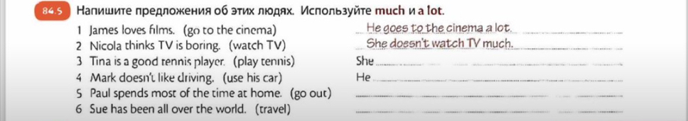 84.э ) Напишите лредложения об этих лодях. Ислользуйте тисん и а ίоt. 
1 James loves films. (go to the cinema) He goes to the cinema a lot_ 
2 Nicola thinks TV is boring. (watch TV) She doesn't watch TV much._ 
3 Tina is a good tennis player. (play tennis) She_ 
4 Mark doesn't like driving. (use his car) He_ 
S Paul spends most of the time at home. (go out)_ 
6 Sue has been all over the world. (travel)_ 
_