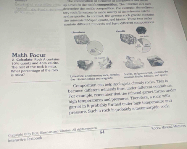 The combination of elements or compounds tt m 
_up a rock is the rock's composition. The minerals in a rock 
_ 
determine the rock's composition. For example, the sedimen 
tary rock limestone is made mainly of the minerals calcite 
and aragonite. In contrast, the igneous rock granite contains 
the minerals feldspar, quartz, and biotite. These two rocks 
contain different minerals and have different compositions. 
Math Focus 
7. Calculate Rock A contains
10% quartz and 45% calcite. 
The rest of the rock is mica. 
What percentage of the rock 
is mica? 
Limestone, a sedimentary rock, contains Granite, an igneous r 
the minerals calcite and aragonite. minerals biotite, feldspar, and quartz. 
_Composition can help geologists classify rocks. This is 
because different minerals form under different conditions. 
For example, remember that the mineral garnet forms under 
high temperatures and pressures. Therefore, a rock with 
garnet in it probably formed under high temperature and 
pressure. Such a rock is probably a metamorphic rock. 
Copyright © by Holt, Rinehart and Winston. All rights reserved. 54 
Interactive Textbook Rocks: Mineral Mixtures