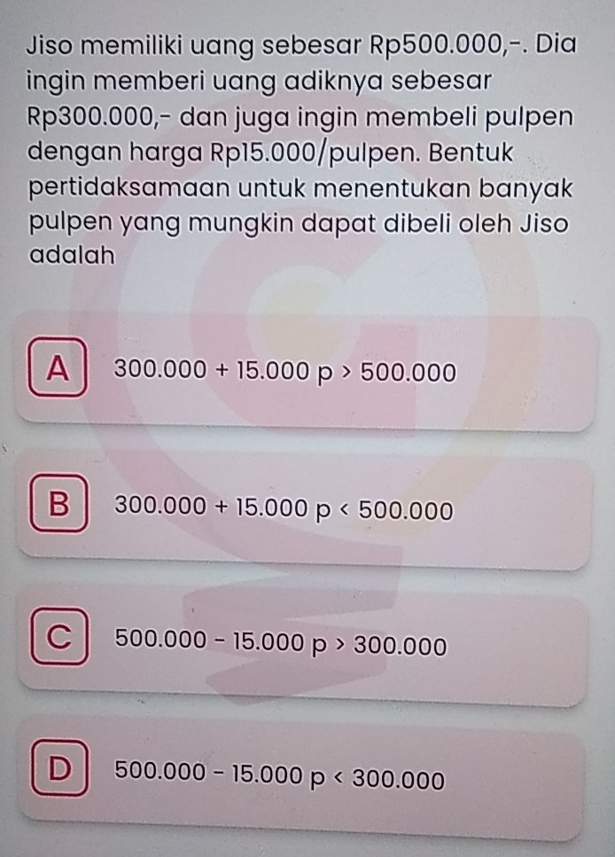 Jiso memiliki uang sebesar Rp500.000,-. Dia
ingin memberi uang adiknya sebesar
Rp300.000,- dan juga ingin membeli pulpen
dengan harga Rp15.000 /pulpen. Bentuk
pertidaksamaan untuk menentukan banyak
pulpen yang mungkin dapat dibeli oleh Jiso
adalah
A 300.000+15.000p>500.000
B 300.000+15.000p<500.000
C 500.000-15.000p>300.000
D 500.000-15.000p<300.000