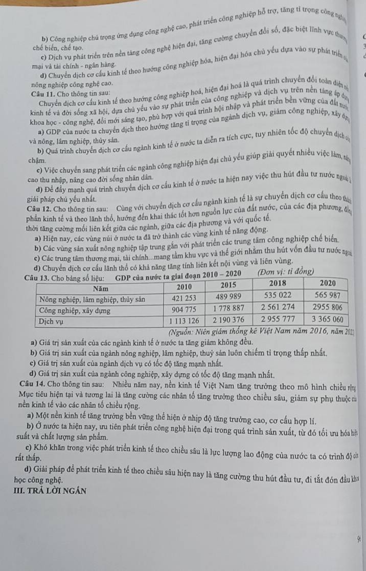 b) Công nghiệp chủ trọng ứng dụng công nghệ cao, phát triển công nghiệp hỗ trợ, tăng tỉ trọng công ng
c) Dịch vụ phát triển trên nền tảng công nghệ hiện đại, tăng cường chuyển đổi số, đặc biệt lĩnh vực thựnc
chế biển, chế tạo.
d) Chuyển dịch cơ cầu kinh tế theo hướng công nghiệp hóa, hiện đại hóa chủ yếu dựa vào sự phát triể 
mại và tải chính - ngân hàng
nông nghiệp công nghệ cao.
Chuyến dịch cơ cầu kinh tế theo hướng công nghiệp hoá, hiện đại hoá là quá trình chuyển đổi toàn diệnm
Câu 11. Cho thông tin sau:
kinh tế và đời sống xã hội, dựa chủ yếu vào sự phát triển của công nghiệp và dịch vụ trên nền táng áp đ
khoa học - công nghệ, đổi mới sáng tạo, phù hợp với quá trình hội nhập và phát triển bền vững của đất ma
a) GDP của nước ta chuyển dịch theo hướng tăng tỉ trọng của ngành dịch vụ, giảm công nghiệp, xấy đg
và nông, lâm nghiệp, thủy sản.
b) Quá trình chuyển dịch cơ cấu ngành kinh tế ở nước ta diễn ra tích cực, tuy nhiên tốc độ chuyển dịch ủ
chậm.
c) Việc chuyển sang phát triển các ngành công nghiệp hiện đại chủ yếu giúp giải quyết nhiều việc làm, ny
cao thu nhập, nâng cao đời sống nhân dân.
d) Để đầy mạnh quá trình chuyển dịch cơ cầu kình tể ở nước ta hiện nay việc thu hút đầu tư nước ngơi 
giải pháp chủ yếu nhất
Câu 12. Cho thông tin sau: Cùng với chuyển dịch cơ cấu ngành kinh tế là sự chuyển dịch cơ cầu theo the
phần kinh tế và theo lãnh thổ, hướng đến khai thác tốt hơn nguồn lực của đất nước, của các địa phương đắ
thời tăng cường mối liên kết giữa các ngành, giữa các địa phương và với quốc tế.
a) Hiện nay, các vùng núi ở nước ta đã trở thành các vùng kinh tế năng động.
b) Các vùng sản xuất nông nghiệp tập trung gắn với phát triển các trung tâm công nghiệp chế biển
c) Các trung tâm thương mại, tài chính...mang tâm khu vực và thế giới nhằm thu hút vốn đầu tư nước n
d) Chuyển dịch cơ cầu lãnh thổ có khả năng tăng tính liên kết nội vùng và liên vùng.
10 - 2020 (Đơn vị: tỉ đồng)
(N
a) Giá trị sản xuất của các ngành kinh tế ở nước ta tăng giảm không đều.
b) Giá trị sản xuất của ngành nông nghiệp, lâm nghiệp, thuỷ sản luôn chiếm tỉ trọng thấp nhất.
c) Giá trị sản xuất của ngành dịch vụ có tốc độ tăng mạnh nhất.
d) Giá trị sản xuất của ngành công nghiệp, xây dựng có tốc độ tăng mạnh nhất.
Câu 14. Cho thông tin sau: Nhiều năm nay, nền kinh tế Việt Nam tăng trưởng theo mô hình chiều r
Mục tiêu hiện tại và tương lai là tăng cường các nhân tố tăng trưởng theo chiều sâu, giảm sự phụ thuộc củ
nền kinh tế vào các nhân tố chiều rộng.
a) Một nền kinh tế tăng trưởng bền vững thể hiện ở nhịp độ tăng trưởng cao, cơ cấu hợp lí.
b) Ở nước ta hiện nay, ưu tiên phát triển công nghệ hiện đại trong quá trình sản xuất, từ đó tối ưu hóa hệ
suất và chất lượng sản phẩm.
c) Khó khăn trong việc phát triển kinh tế theo chiều sâu là lực lượng lao động của nước ta có trình độ c
rất thấp.
d) Giải pháp đề phát triển kinh tế theo chiều sâu hiện nay là tăng cường thu hút đầu tư, đi tắt đón đầu kh
học công nghệ.
III. trả lời ngán