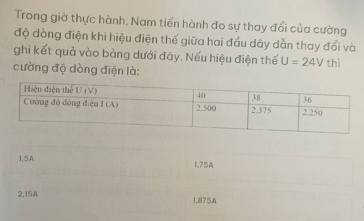 Trong giờ thực hành, Nam tiến hành đo sự thay đổi của cường
độ dòng điện khi hiệu điện thế giữa hai đầu dây dẫn thay đổi và
ghi kết quả vào bảng dưới đây. Nếu hiệu điện thế U=24V thì
cường độ dòng điện là:
1,5A
1,75A
2,15A 1,875A