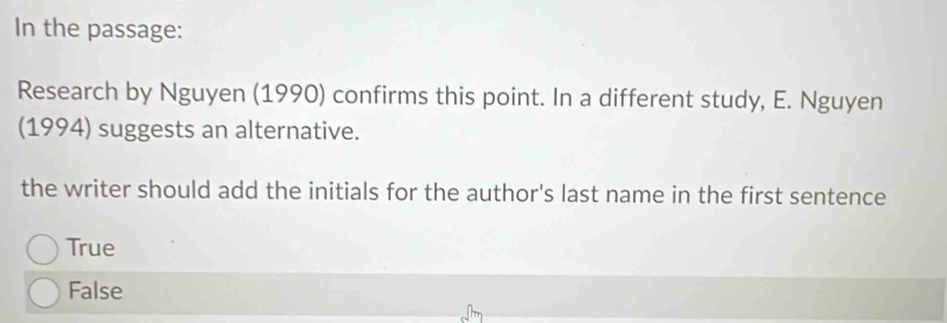 In the passage:
Research by Nguyen (1990) confirms this point. In a different study, E. Nguyen
(1994) suggests an alternative.
the writer should add the initials for the author's last name in the first sentence
True
False