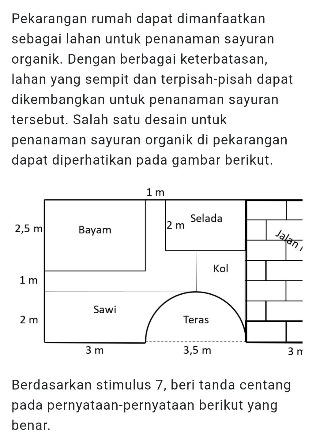 Pekarangan rumah dapat dimanfaatkan 
sebagai lahan untuk penanaman sayuran 
organik. Dengan berbagai keterbatasan, 
lahan yang sempit dan terpisah-pisah dapat 
dikembangkan untuk penanaman sayuran 
tersebut. Salah satu desain untuk 
penanaman sayuran organik di pekarangan 
dapat diperhatikan pada gambar berikut. 
Berdasarkan stimulus 7, beri tanda centang 
pada pernyataan-pernyataan berikut yang 
benar.