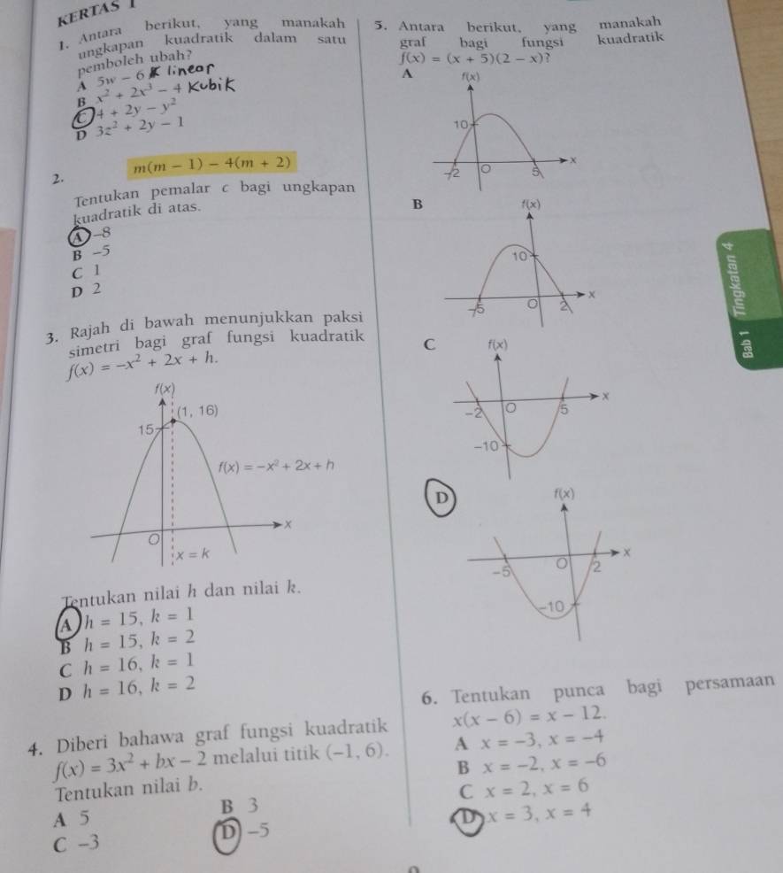 KERTAS 
1. Antara
berikut, yang manakah 5. Antara berikut, yang manakah
ungkapan kuadratik dalam satu graf bagi fungsi kuadratik
pembolch ubah?
f(x)=(x+5)(2-x) ?
w-6
A
A x^2+2x^3-4
B 4+2y-y^2
D 3z^2+2y-1
m(m-1)-4(m+2)
2.
Tentukan pemalar c bagi ungkapan
kuadratik di atas.
B
A-8
B -5
a
C 1
D 2
3. Rajah di bawah menunjukkan paksi
f(x)=-x^2+2x+h. simetri bagi graf fungsi kuadratik C
D
Tentukan nilai h dan nilai k.
a h=15,k=1
B h=15,k=2
C h=16,k=1
D h=16,k=2
6. Tentukan punca bagi persamaan
4. Diberi bahawa graf fungsi kuadratik x(x-6)=x-12.
f(x)=3x^2+bx-2 melalui titik (-1,6). A x=-3,x=-4
B x=-2,x=-6
Tentukan nilai b.
C x=2,x=6
A 5 B 3
D x=3,x=4
C -3 D) -5