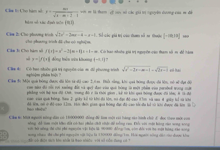 Cho hàm số: y= mx/sqrt(x-m+2)-1  với m là tham  22 số các giá trị nguyên dương của m đề
hàm số xác định trên (0,1).
Cầu 2: Cho phương trình sqrt(2x^2-2mx-4)=x-1. Số các giá trị của tham số m thuộc [-10;10] sao
cho phương trình đã cho có nghiệm.
Câu 3: Cho hàm số f(x)=x^2-2(m+1)x+1-m. Cỏ bao nhiêu giả trị nguyên của tham số m đề hàm
số y=|f(x)| đồng biển trên khoảng (-1;1).!
Câu 4: Có bao nhiêu giá trị nguyên của m đề phương trình sqrt(x^2-2x-m-1)-sqrt(2x-1) có hai
nghiệm phân biệt ?
Câu 5: Một quả bóng được đá lên từ độ cao 2,4m. Biết rằng, khi quả bóng được đá lên, nó sẽ đạt độ
cao nào đó rồi rơi xuống đắt và quỹ đạo của quả bóng là một phần của parabol trong mặt
phẳng với hệ tọa độ Oz, trong đó 7 là thời gian , kể từ khi qua bóng được đá lên; h là độ
cao của quả bóng. Sau 2 giãy kể từ khi đá lên, nó đạt độ cao 17m và sau 4 giãy kể từ khi
đá lên, nó ở độ cao 12m. Hỏi thời gian quả bóng đạt độ cao tổi đa kê từ khi được đá lên là
K bao nhiêu?
Cầu 6: Một người nông dân có 18000000 đồng để làm một cải hàng rào hình chữ E đọc theo một con
sông để làm một khu đất có hai phần chữ nhật đề trồng rau. Đối với mặt hàng rào song song
với bờ sông thì chi phí nguyên vật liệu là 90000 đồng/1m, còn đổi với ba mặt hàng rào song
song nhau thi chỉ phi nguyên vật liệu là 150000 đồng/1m. Hỏi người nông dân rào được khu
Co sana tug đất có điện tích lớn nhất là bao nhiêu với số tiền đang có ?