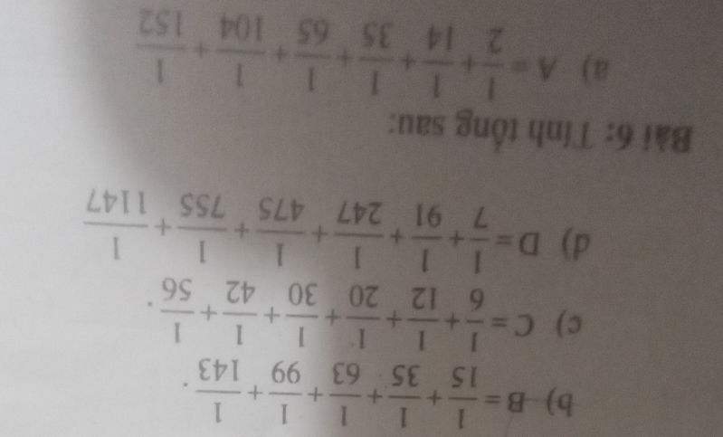 B= 1/15 + 1/35 + 1/63 + 1/99 + 1/143 .
c) C= 1/6 + 1/12 + 1/20 + 1/30 + 1/42 + 1/56 ·
d) D= 1/7 + 1/91 + 1/247 + 1/475 + 1/755 + 1/1147 
Bài 6: Tính tổng sau:
a