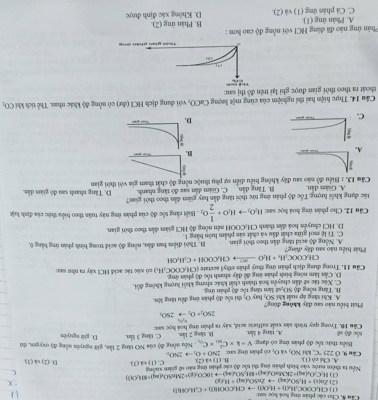 Cho các phản ứng hoá học sau:
(1) CH_3COOC_2H_5(1)+H_2O(l)to CH_3COOH(l)+C_2H_5OH(l)
(2) Zn(s)+H_2SO_4(aq)to ZnSO_4(aq)+H_2(g)
(3)
Nếu ta thêm nước vào bình phản ứng thì tốc độ các phản ứng nào sẽ giảm xuống H_2C_2O_4(aq)+2KMnO_4(aq)+8H_2SO_4(aq)to 10CO_2(g)+2MnSO_4(aq)+8H_2O(l)
A. Chi có (1). B. (1) và (2). C. (1) và (3). D. (2) và (3).
Câu 9. Ở 225°C , khí NO_2 và O_2 có phản ứng sau: 2NO+O_2to 2NO_2.
Biểu thức tốc độ phản ứng có dạng: V=k* C_(NO)^2* C_O_2. Nếu nồng độ của NO tăng 2 lần, giữ nguyên nồng độ oxygen, thì
tốc độ sẽ A. tăng 4 lần. B. tăng 2 lần. C. t 5r g 3 lần.
D. giữ nguyên
Câu 10. Trong quy trình sản xuất sulfuric acid, xảy ra phản ứng hoá học sau:
V_2O_5
2SO_2+O_2to 2SO_3
Phát biểu nào sau đây không đúng?
A. Khi tăng áp suất khí SO_2 hay O_2 thì tốc độ phản ứng đều tăng lên.
B. Tăng nồng độ SO_2s sẽ làm tăng tốc độ phản ứng.
C. Xúc tác sẽ dần chuyển hoá thành chất khác nhưng khối lượng không đổi.
D. Cần làm nóng bình phản ứng để đầy nhanh tốc độ phản ứng.
Câu 11. Trong dung dịch phản ứng thuỷ phân ethyl acetate (CH_3COOC_2H_5) có xúc tác acid HCl xảy ra như sau:
CH_3COOC_2H_5+H_2Oxrightarrow HClCH_3COOH+C_2H_5OH
Phát biểu nào sau đây đúng?
A. Nồng độ acid tăng dần theo thời gian. B. Thời điểm ban đầu, nồng độ acid trong bình phản ứng bằng 0.
C. Ti lệ mol giữa chất đầu và chất sản phẩm luôn bằng 1.
D. HCl chuyển hoá dần thành CH_3COO ĐH nên nồng độ HCl giảm dần theo thời gian.
Câu 12. Cho phản ứng hoá học sau: H_2O_2to H_2O+ 1/2 O_2. Biết rằng tốc độ của phản ứng này tuân theo biểu thức của định luật
tác dụng khối lượng.Tốc độ phản ứng tức thời tăng dần hay giảm dần theo thời gian?
A. Giảm dần. B. Tăng dần. C. Giảm dần sau đó tăng nhanh. D. Tăng nhanh sau đó giảm dần.
Câu 13. : Biểu đồ nào sau đây không biểu diễn sự phụ thuộc nồng độ chất tham gia với thời gian
A.
B.
C
D.
Câu 14. Thực hiện hai thí nghiệm của cùng một lượng CaCO_3 với dung dịch HCI(du) có nồng độ khác nhau. Thể tích khí CO_2
thoát ra theo thời gian được ghi lại trên đồ thị sau:
Phản ứng nào đã dùng HCl với nồng độ cao hơn :
A. Phản ứng (1).
B. Phản ứng (2).
C. Cả phản ứng (1) và (2). D. Không xác định được