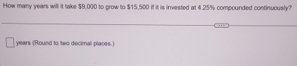 How many years will it take $9,000 to grow to $15,500 if it is invested at 4.25% compounded continuously?
years (Round to two decimal places.)