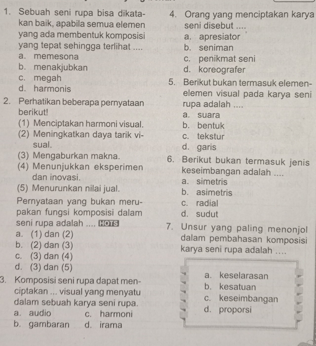 Sebuah seni rupa bisa dikata- 4. Orang yang menciptakan karya
kan baik, apabila semua elemen seni disebut ...
yang ada membentuk komposisi a. apresiator
yang tepat sehingga terlihat .... b. seniman
a. memesona c. penikmat seni
b. menakjubkan d. koreografer
c. megah 5. Berikut bukan termasuk elemen-
d. harmonis elemen visual pada karya seni
2. Perhatikan beberapa pernyataan rupa adalah ....
berikut! a. suara
(1) Menciptakan harmoni visual. b. bentuk
(2) Meningkatkan daya tarik vi- c. tekstur
sual. d. garis
(3) Mengaburkan makna. 6. Berikut bukan termasuk jenis
(4) Menunjukkan eksperimen keseimbangan adalah ....
dan inovasi. a. simetris
(5) Menurunkan nilai jual. b. asimetris
Pernyataan yang bukan meru- c. radial
pakan fungsi komposisi dalam d. sudut
seni rupa adalah .... Hots 7. Unsur yang paling menonjol
a. (1) dan (2) dalam pembahasan komposisi
b. (2) dan (3) karya seni rupa adalah ....
c. (3) dan (4)
d. (3) dan (5) a. keselarasan
3. Komposisi seni rupa dapat men- b. kesatuan
ciptakan ... visual yang menyatu c. keseimbangan
dalam sebuah karya seni rupa.
a. audio c. harmoni d. proporsi
b. gambaran d. irama