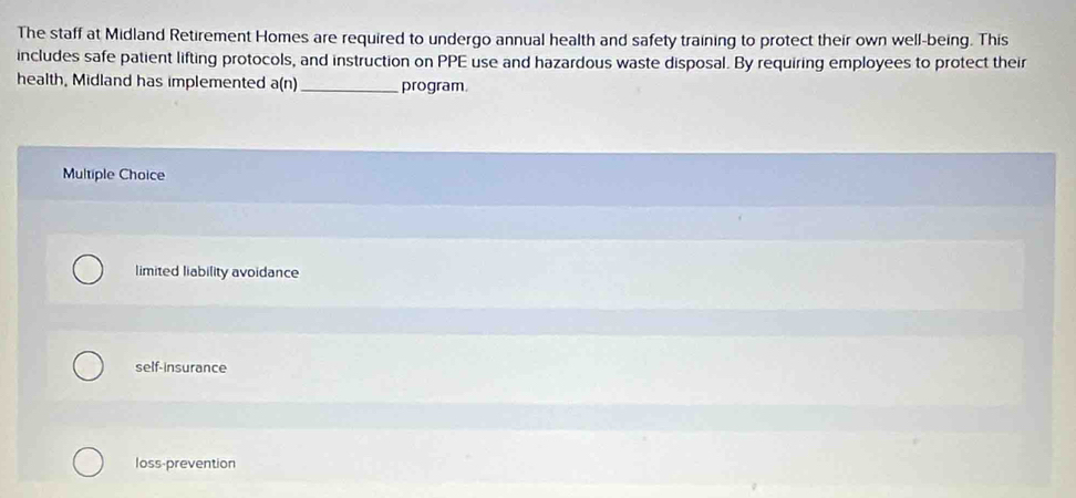 The staff at Midland Retirement Homes are required to undergo annual health and safety training to protect their own well-being. This
includes safe patient lifting protocols, and instruction on PPE use and hazardous waste disposal. By requiring employees to protect their
health, Midland has implemented a(n) _program
Multiple Choice
limited liability avoidance
self-insurance
loss-prevention