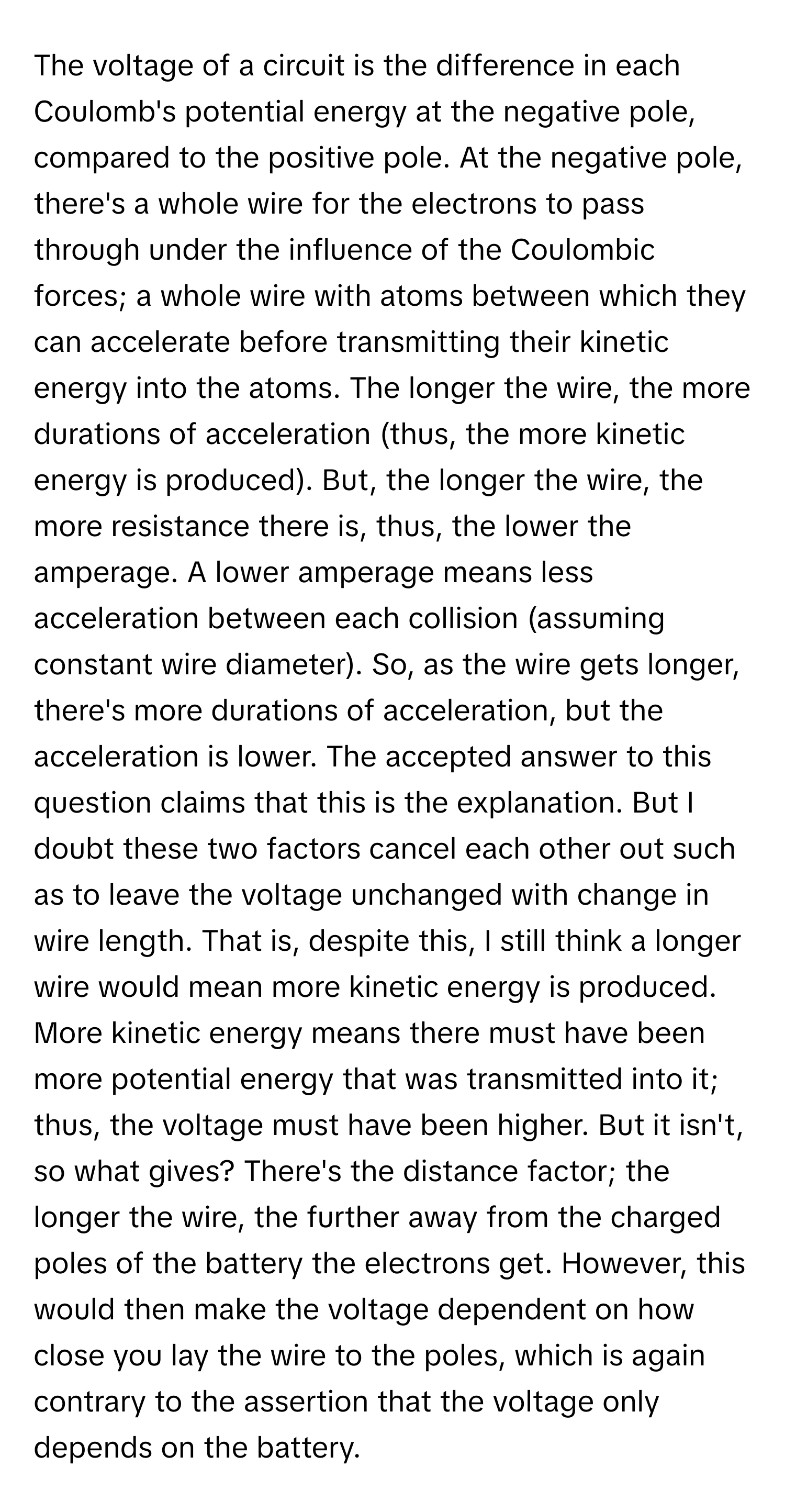 The voltage of a circuit is the difference in each Coulomb's potential energy at the negative pole, compared to the positive pole. At the negative pole, there's a whole wire for the electrons to pass through under the influence of the Coulombic forces; a whole wire with atoms between which they can accelerate before transmitting their kinetic energy into the atoms. The longer the wire, the more durations of acceleration (thus, the more kinetic energy is produced). But, the longer the wire, the more resistance there is, thus, the lower the amperage. A lower amperage means less acceleration between each collision (assuming constant wire diameter). So, as the wire gets longer, there's more durations of acceleration, but the acceleration is lower. The accepted answer to this question claims that this is the explanation. But I doubt these two factors cancel each other out such as to leave the voltage unchanged with change in wire length. That is, despite this, I still think a longer wire would mean more kinetic energy is produced. More kinetic energy means there must have been more potential energy that was transmitted into it; thus, the voltage must have been higher. But it isn't, so what gives? There's the distance factor; the longer the wire, the further away from the charged poles of the battery the electrons get. However, this would then make the voltage dependent on how close you lay the wire to the poles, which is again contrary to the assertion that the voltage only depends on the battery.