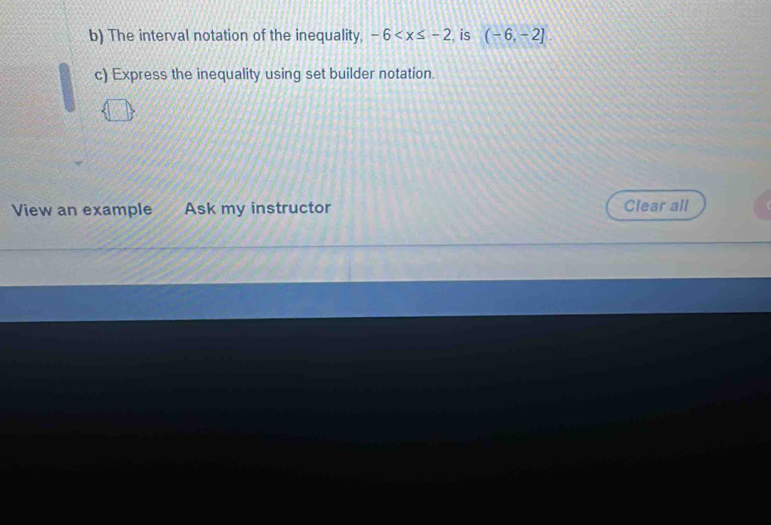 The interval notation of the inequality, -6 , is (-6,-2]
c) Express the inequality using set builder notation. 
View an example Ask my instructor Clear all