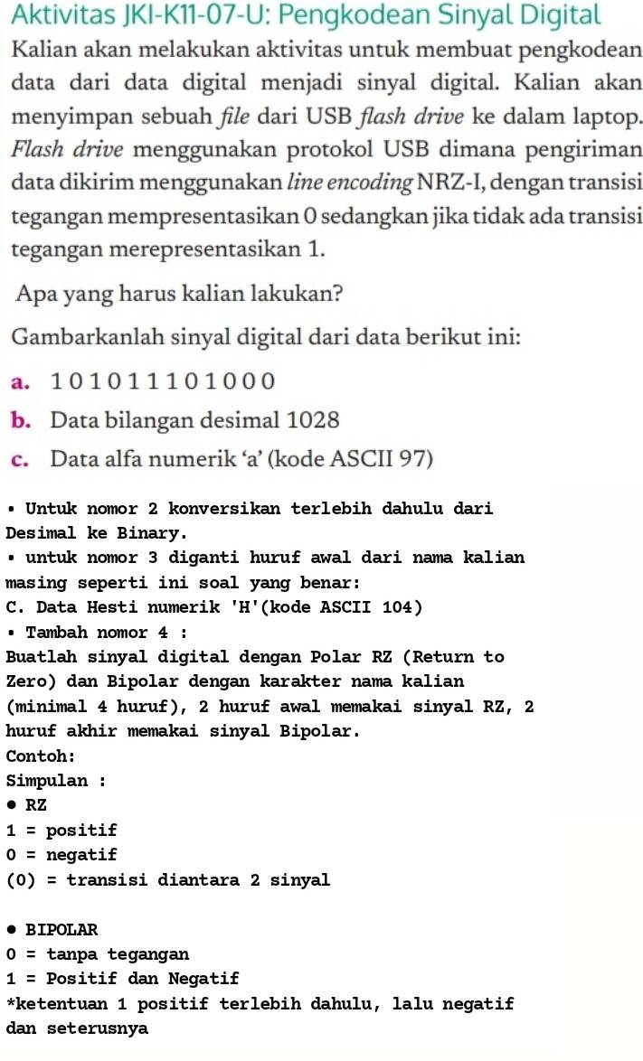 Aktivitas JKI-K11-07-U: Pengkodean Sinyal Digital 
Kalian akan melakukan aktivitas untuk membuat pengkodean 
data dari data digital menjadi sinyal digital. Kalian akan 
menyimpan sebuah file dari USB flash drive ke dalam laptop. 
Flash drive menggunakan protokol USB dimana pengiriman 
data dikirim menggunakan line encoding NRZ-I, dengan transisi 
tegangan mempresentasikan 0 sedangkan jika tidak ada transisi 
tegangan merepresentasikan 1. 
Apa yang harus kalian lakukan? 
Gambarkanlah sinyal digital dari data berikut ini: 
a. 1 0 1 0 1 1 1 0 1 0 0 0
b. Data bilangan desimal 1028
c. Data alfa numerik ‘a’ (kode ASCII 97) 
Untuk nomor 2 konversikan terlebih dahulu dari 
Desimal ke Binary. 
. untuk nomor 3 diganti huruf awal dari nama kalian 
masing seperti ini soal yang benar: 
C. Data Hesti numerik 'H'(kode ASCII 104) 
Tambah nomor 4 : 
Buatlah sinyal digital dengan Polar RZ (Return to 
Zero) dan Bipolar dengan karakter nama kalian 
(minimal 4 huruf), 2 huruf awal memakai sinyal RZ, 2
huruf akhir memakai sinyal Bipolar. 
Contoh: 
Simpulan :
Rz
1= positif
0= negatif
(0)= transisi diantara 2 sinyal 
BIPOLAR
0= tanpa tegangan
1= Positif dan Negatif 
*ketentuan 1 positif terlebih dahulu, lalu negatif 
dan seterusnya