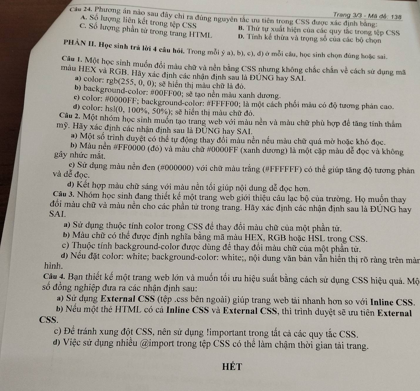Trang 3/3 - Mã đề: 138
Câu 24. Phương án nào sau đây chỉ ra đúng nguyên tắc ưu tiên trong CSS được xác định bằng:
A. Số lượng liên kết trong tệp CSS
B. Thứ tự xuất hiện của các quy tắc trong tệp CSS
C. Số lượng phần tử trong trang HTML D. Tính kế thừa và trọng số của các bộ chọn
PHÀN II. Học sinh trả lời 4 câu hỏi. Trong mỗi ý a), b), c), d) ở mỗi câu, học sinh chọn đúng hoặc sai.
Câu 1. Một học sinh muốn đổi màu chữ và nền bằng CSS nhưng không chắc chắn về cách sử dụng mã
màu HEX và RGB. Hãy xác định các nhận định sau là ĐÚNG hay SAI.
a) color: rgb(255,0,0); sẽ hiển thị màu chữ là đỏ.
b) background-color: #00FF00; sẽ tạo nền màu xanh dương.
c) color: #0000FF; background-color: #FFFF00; là một cách phối màu có độ tương phản cao.
d) color: hsl(0, 100%, 50%); sẽ hiển thị màu chữ đỏ.
Câu 2. Một nhóm học sinh muốn tạo trang web với màu nền và màu chữ phù hợp để tăng tính thẩm
mỹ. Hãy xác định các nhận định sau là ĐÚNG hay SAI.
a) Một số trình duyệt có thể tự động thay đổi màu nền nếu màu chữ quá mờ hoặc khó đọc.
b) Màu nền #FF0000 (đỏ) và màu chữ #0000FF (xanh dương) là một cặp màu dễ đọc và không
gây nhức mắt.
c) Sử dụng màu nền đen (#000000) với chữ màu trắng (#FFFFFF) có thể giúp tăng độ tương phản
và dễ đọc.
d) Kết hợp màu chữ sáng với màu nền tối giúp nội dung dễ đọc hơn.
Câu 3. Nhóm học sinh đang thiết kế một trang web giới thiệu câu lạc bộ của trường. Họ muốn thay
đồi màu chữ và màu nền cho các phần tử trong trang. Hãy xác định các nhận định sau là ĐÚNG hay
SAI.
a) Sử dụng thuộc tính color trong CSS để thay đổi màu chữ của một phần tử.
b) Màu chữ có thể được định nghĩa bằng mã màu HEX, RGB hoặc HSL trong CSS.
c) Thuộc tính background-color được dùng để thay đổi màu chữ của một phần tử.
d) Nếu đặt color: white; background-color: white;, nội dung văn bản vẫn hiển thị rõ ràng trên màn
hình.
Câu 4. Bạn thiết kế một trang web lớn và muốn tối ưu hiệu suất bằng cách sử dụng CSS hiệu quả. Mộ
số đồng nghiệp đưa ra các nhận định sau:
a) Sử dụng External CSS (tệp .css bên ngoài) giúp trang web tải nhanh hơn so với Inline CSS.
b) Nếu một thẻ HTML có cả Inline CSS và External CSS, thì trình duyệt sẽ ưu tiên External
CSS.
c) Để tránh xung đột CSS, nên sử dụng !important trong tất cả các quy tắc CSS.
d) Việc sử dụng nhiều @import trong tệp CSS có thể làm chậm thời gian tải trang.
HÉt