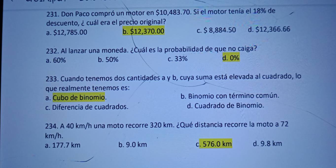 Don Paco compró un motor en $10,483.70. Si el motor tenía el 18% de
descuento, ¿ cuál era el precio original?
a. $12,785.00 b. $12,370.00 c. $ 8,884.50 d. $12,366.66
232. Al lanzar una moneda. ¿Cuál es la probabilidad de que no caiga?
a. 60% b. 50% c. 33% d. 0%
233. Cuando tenemos dos cantidades a y b, cuya suma está elevada al cuadrado, lo
que realmente tenemos es:
a. Cubo de binomio. b. Binomio con término común.
c. Diferencia de cuadrados. d. Cuadrado de Binomio.
234. A 40 km/h una moto recorre 320 km. ¿Qué distancia recorre la moto a 72
km/h.
a. 177.7 km b. 9.0 km c. 576.0 km d. 9.8 km