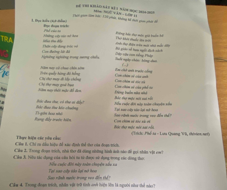 Dể thI khảO sát kÌ 1 năm họC 2024-2025
Môn: NGữ VăN - Lớp 11
Thời gian làm bài: 120 phú, không kể thời gian phát đề
I. Đọc hiểu (4,0 điểm)
Đọc đoạn trích:
Phổ của ta Riêng bắc thợ mộc già buồn bã
Những cây táo nở hoa
Thở khởi thuốc lên trời
TRA Mùa thu đấy Anh thợ điện trên mái nhà mắc dây
Thân cây đang tróc vỏ Bà giáo về hưu ngồi địch sách
a
Con đường lật đá Dây cậu con tiếng Pháp
Nghiêng nghiêng trong sương chiều,
Suốt ngày chào: bóng-dua
(...)
Năm nay cà chua chin sớm Em chờ anh trước cổng
re Trên quầy hàng đỏ hồng Con chim sẻ của anh
Chị thợ may đi lấy chồng Con chim sẻ tóc xù
Chị thợ may goá bụa Con chim sẻ của phố ta
học Năm nay thôi mặc đồ đen. Đừng buồn nữa nhá
:hứt
Bác thợ mộc nói sai rồi
Bác đưa thư, có thư ai đẩy? Nếu cuộc đời này toàn chuyện xấu
Bắc đưa thư kéo chuồng
hi Tại sao cây táo lại nở hoa
Ti-gôn hoa nhỏ Sao rãnh nước trong veo đến thế?
Rung đầy trước hiên. Con chim sẻ tóc xù ơi
Bác thợ mộc nói sai rồi.
(Trích: Phố ta - Lưu Quang Vũ, thivien.net)
Thực hiện các yêu cầu:
Câu 1. Chỉ ra dấu hiệu đề xác định thể thơ của đoạn trích.
Cầu 2. Trong đoạn trích, nhà thơ đã dùng những hình ảnh nào đề gọi nhân vật em?
Cầu 3. Nêu tác dụng của câu hỏi tu từ được sử dụng trong các dòng thơ:
Nếu cuộc đời này toàn chuyện xấu xa
Tại sao cây táo lại nở hoa
Sao rãnh nước trong veo đến thế?
Câu 4. Trong đoạn trích, nhân vật trữ tình anh hiện lên là người như thế nào?