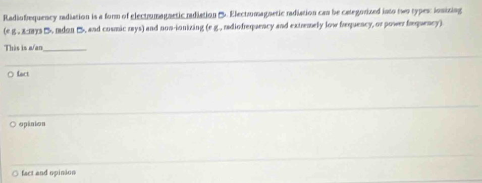 Radiofrequency radiation is a form of electromagnetic radiation . Electromagnetic radiation can be categorized into two types: ionizing
(e g., x-mys B, mdon C, and cosmic mys) and non-ionizing (e.g., radiofrequency and extremely low frequency, or power fræquency)
This is a/an_
fact
opinion
fact and opinion