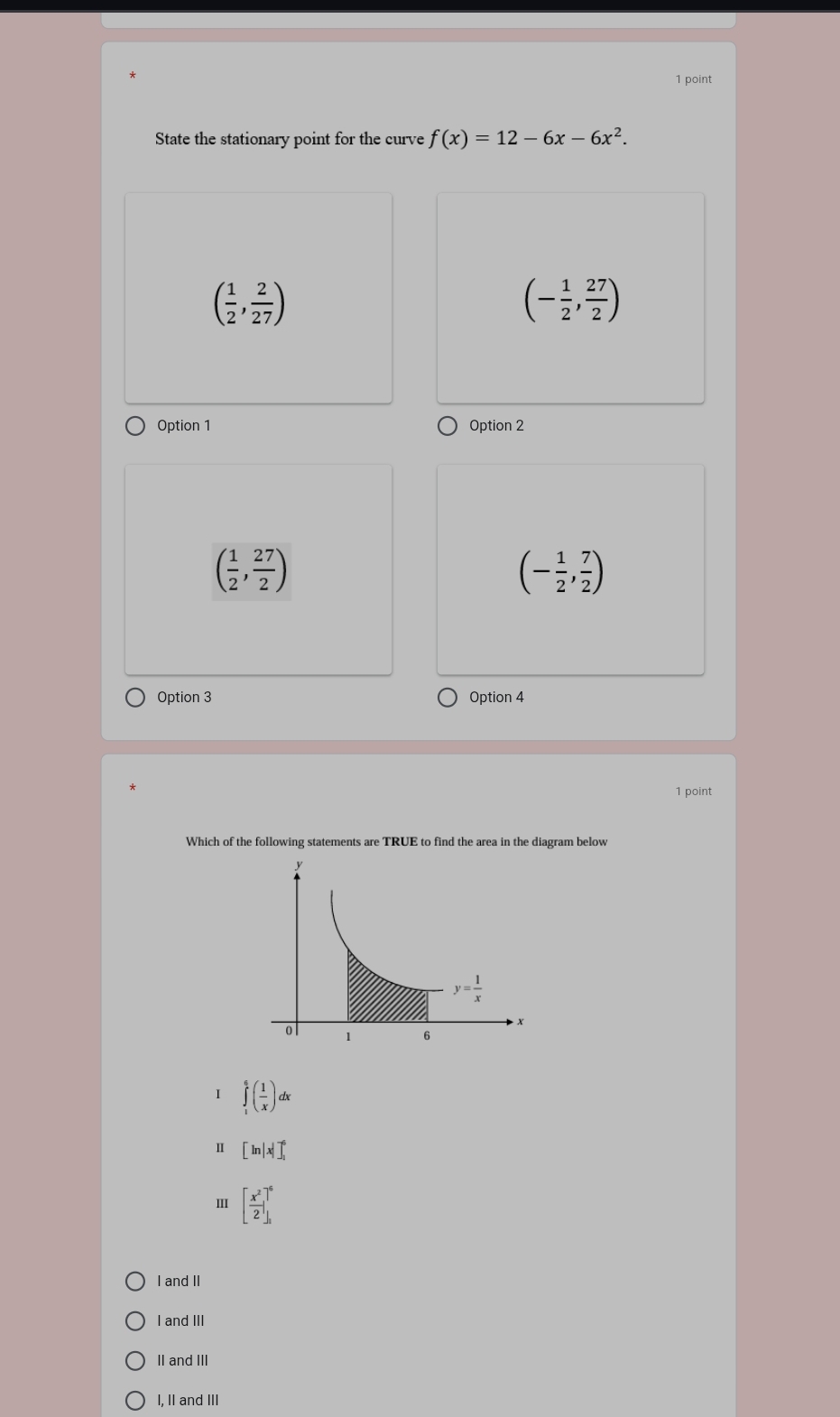 State the stationary point for the curve f(x)=12-6x-6x^2.
( 1/2 , 2/27 )
(- 1/2 , 27/2 )
Option 1 Option 2
( 1/2 , 27/2 )
(- 1/2 , 7/2 )
Option 3 Option 4
1 point
Which of the following statements are TRUE to find the area in the diagram below
I ∈tlimits _1^(6(frac 1)x)dx
Ⅱ [ln |x|]_1^(6
[frac x^2)2]_1^6
I and II
I andIII
II and III
I, II and III