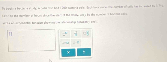 To begin a bacteria study, a petri dish had 1700 bacteria cells. Each hour since, the number of cells has increased by 3.7%
Let f be the number of hours since the start of the study. Let y be the number of bacteria cells. 
Write an exponential function showing the relationship between y and f. 
P  □ /□   □  □ /□  
□ =□ □ · □
× 5