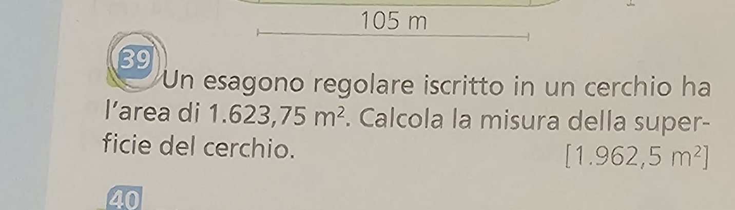 105 m
39 
Un esagono regolare iscritto in un cerchio ha 
l’area di 1 1.623,75m^2. Calcola la misura della super- 
ficie del cerchio.
[1.962,5m^2]
40