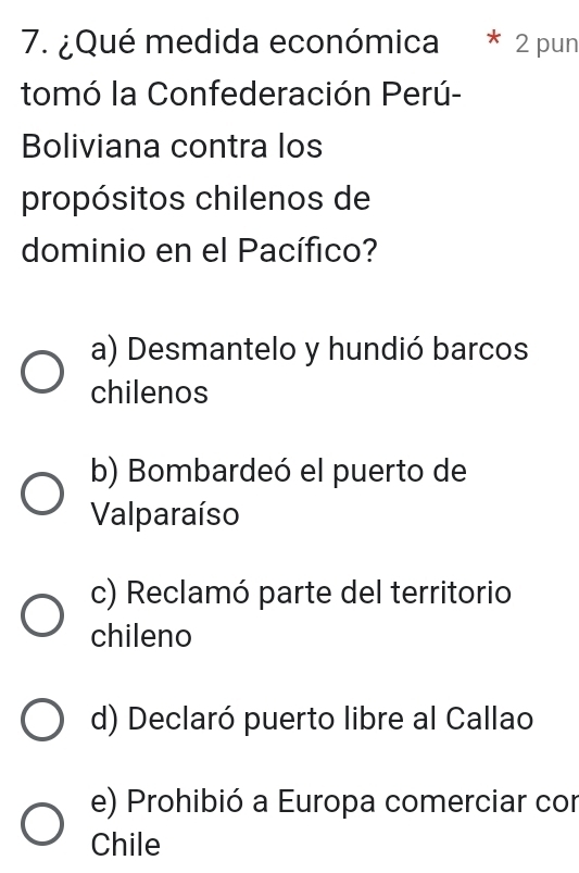 ¿Qué medida económica * 2 pun
tomó la Confederación Perú-
Boliviana contra los
propósitos chilenos de
dominio en el Pacífico?
a) Desmantelo y hundió barcos
chilenos
b) Bombardeó el puerto de
Valparaíso
c) Reclamó parte del territorio
chileno
d) Declaró puerto libre al Callao
e) Prohibió a Europa comerciar con
Chile