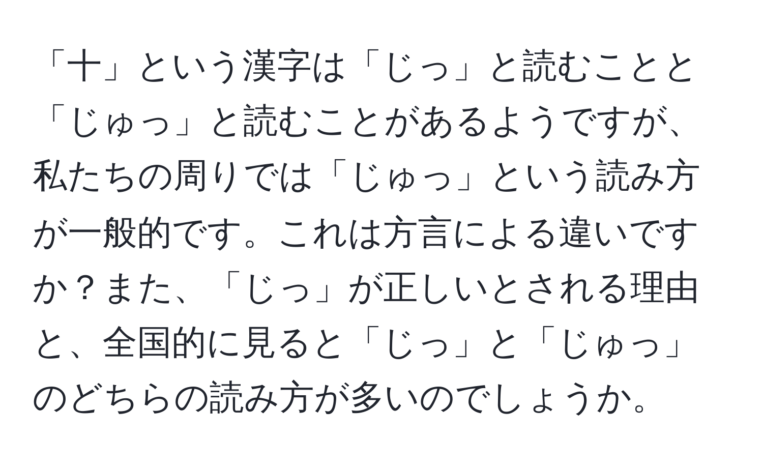 「十」という漢字は「じっ」と読むことと「じゅっ」と読むことがあるようですが、私たちの周りでは「じゅっ」という読み方が一般的です。これは方言による違いですか？また、「じっ」が正しいとされる理由と、全国的に見ると「じっ」と「じゅっ」のどちらの読み方が多いのでしょうか。