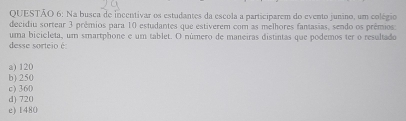 Na busca de incentivar os estudantes da escola a participarem do evento junino, um colégio
decidiu sortear 3 prêmios para 10 estudantes que estiverem com as melhores fantasias, sendo os prêmios:
desse sorteio é: uma bicicleta, um smartphone e um tablet. O número de maneiras distintas que podemos ter o resultado
a) 120
b) 250
c) 360
d) 720
e) 1480