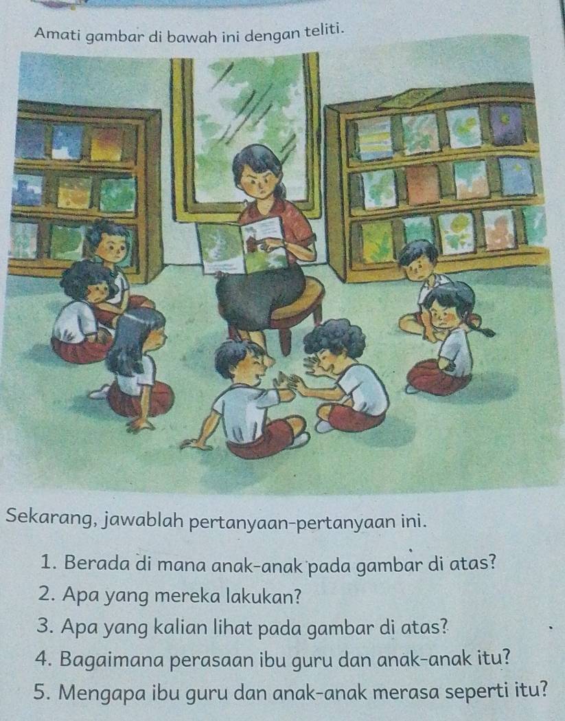 Amaan teliti. 
Sekarang, jawablah pertanyaan-pertanyaan ini. 
1. Berada di mana anak-anak pada gambar di atas? 
2. Apa yang mereka lakukan? 
3. Apa yang kalian lihat pada gambar di atas? 
4. Bagaimana perasaan ibu guru dan anak-anak itu? 
5. Mengapa ibu guru dan anak-anak merasa seperti itu?