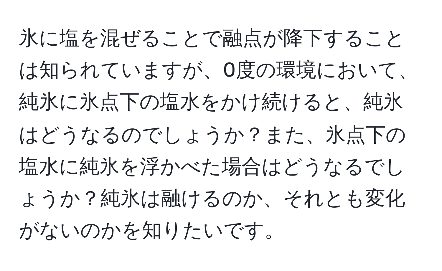 氷に塩を混ぜることで融点が降下することは知られていますが、0度の環境において、純氷に氷点下の塩水をかけ続けると、純氷はどうなるのでしょうか？また、氷点下の塩水に純氷を浮かべた場合はどうなるでしょうか？純氷は融けるのか、それとも変化がないのかを知りたいです。