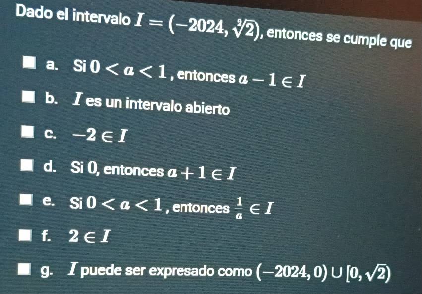 Dado el intervalo I=(-2024,sqrt[2](2)) , entonces se cumple que
a. Si0 , entonces a-1∈ I
b. I es un intervalo abierto
C. -2∈ I
d. Si 0, entonces a+1∈ T
e. a Si 0 , entonces  1/a ∈ I
f. 2∈ I
I puede ser expresado como (-2024,0)∪ [0,sqrt(2))