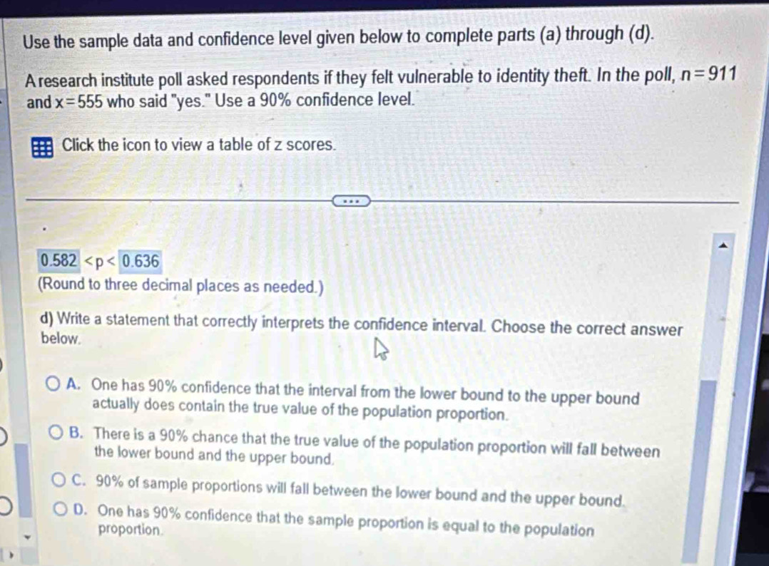 Use the sample data and confidence level given below to complete parts (a) through (d).
A research institute poll asked respondents if they felt vulnerable to identity theft. In the poll, n=911
and x=555 who said "yes." Use a 90% confidence level.
Click the icon to view a table of z scores.
0.582
(Round to three decimal places as needed.)
d) Write a statement that correctly interprets the confidence interval. Choose the correct answer
below.
A. One has 90% confidence that the interval from the lower bound to the upper bound
actually does contain the true value of the population proportion.
B. There is a 90% chance that the true value of the population proportion will fall between
the lower bound and the upper bound.
C. 90% of sample proportions will fall between the lower bound and the upper bound.
D. One has 90% confidence that the sample proportion is equal to the population
proportion.