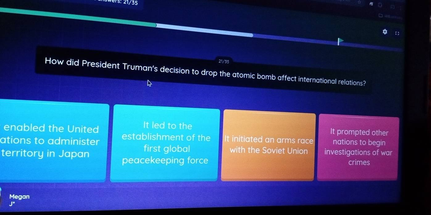 in
4# Ecos on
21/35
How did President Truman’s decision to drop the atomic bomb affect international relations?
enabled the United
It led to the It prompted other
ations to administer establishment of the It initiated an arms race nations to begin
territory in Japan
first global with the Soviet Union investigations of war
peacekeeping force crimes
Megan
J*