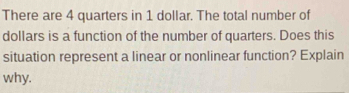 There are 4 quarters in 1 dollar. The total number of 
dollars is a function of the number of quarters. Does this 
situation represent a linear or nonlinear function? Explain 
why.