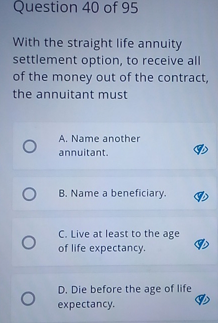 With the straight life annuity
settlement option, to receive all
of the money out of the contract,
the annuitant must
A. Name another
annuitant.
B. Name a beneficiary.
C. Live at least to the age
of life expectancy.
D. Die before the age of life
expectancy.